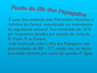   É uma obra tombada pelo Patrimônio Histórico e Artístico do Paraná, considerada um monumento da engenharia nacional. Foi construída em 1876 por imigrantes alemães por ocasião da visita de D. Pedro II ao Paraná.   Está localizada sobre o Rio dos Papagaios, nas proximidades da BR – 277, sendo este rio muito procurado também por causa das quedas d’ água.   Ponte do Rio dos Papagaios  