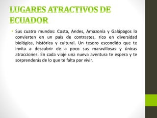 • Sus cuatro mundos: Costa, Andes, Amazonía y Galápagos lo
convierten en un país de contrastes, rico en diversidad
biológica, histórica y cultural. Un tesoro escondido que te
invita a descubrir de a poco sus maravillosas y únicas
atracciones. En cada viaje una nueva aventura te espera y te
sorprenderás de lo que te falta por vivir.
 
