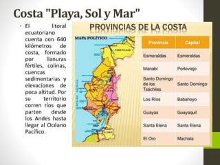 Costa "Playa, Sol y Mar"
• El litoral
ecuatoriano
cuenta con 640
kilómetros de
costa, formado
por llanuras
fértiles, colinas,
cuencas
sedimentarias y
elevaciones de
poca altitud. Por
su territorio
corren ríos que
parten desde
los Andes hasta
llegar al Océano
Pacífico.
 
