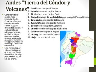 Andes "Tierra del Cóndor y
Volcanes"
• Considerada la
región más
importante de
Ecuador y llamada
comúnmente la
Sierra, su gran
diversidad natural y
cultural abarca
páramos, bosques
nublados, lagos,
volcanes activos,
termas, mercados
indígenas, ciudades,
pueblos y haciendas
coloniales.
• Está formado por
11 provincias que
ocupan una franja
de 600 km de largo
por 100 km a 120
km de ancho.
1.- Carchi con su capital Tulcán
2.- Imbabura con su capital Ibarra
3.- Pichincha con su capital Quito
4.- Santo Domingo de los Tsáchilas con su capital Santo Domingo
5.- Cotopaxi con su capital Latacunga
6.- Tungurahua con su capital Ambato
7.- Bolivar con su capital Guaranda
8.- Chimborazo con su capital Riobamba
9.- Cañar con su capital Azogues
10.- Azuay con su capital Cuenca
11.- Loja con su capital Loja
 