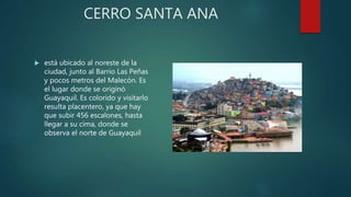 CERRO SANTA ANA
 está ubicado al noreste de la
ciudad, junto al Barrio Las Peñas
y pocos metros del Malecón. Es
el lugar donde se originó
Guayaquil. Es colorido y visitarlo
resulta placentero, ya que hay
que subir 456 escalones, hasta
llegar a su cima, donde se
observa el norte de Guayaquil
 
