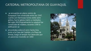 CATEDRAL METROPOLITANA DE GUAYAQUIL
 se encuentra en pleno centro de
Guayaquil, fue construida entre los 1547,
cuenta con hermosas torres estilo semi
gótico, fue la iglesia matriz a mediados
del siglo XVI.Originalmente la catedral fue
construida de madera, durante 1590 la
edificación se
 encontraba sobre el cerro Santa Ana,
junto a la Casa del Cabildo y la Plaza de
Armas, luego el templo fue destruido por
un pavoroso incendio en 1692
 