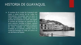 HISTORIA DE GUAYAQUIL
 El nombre de la ciudad de Guayaquil está
sujeto a varias teorías de las cuales los
historiadores concuerdan que se tiene un
origen prehispánico. Desde que inició su
proceso de fundación en 1534, está ligado
al nombre de Santiago en memoria de su
santo patrono, Santiago el Mayor, apóstol
de Jesucristo, el cual es también el patrono
de varias ciudades en Hispanoamérica
fundadas en el período colonial, como la
ciudad de Santiago en Chile, así como a su
vez del Reino de España.
 