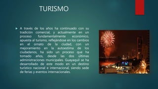 TURISMO
 A través de los años ha continuado con su
tradición comercial, y actualmente en un
proceso fundamentalmente económico,
apuesta al turismo, reflejándose en los cambios
en el ornato de la ciudad, con un
mejoramiento en la autoestima de los
ciudadanos, ha sido un proceso que ha
tomado años, desde las dos últimas
administraciones municipales. Guayaquil se ha
desarrollado de este modo en un destino
turístico nacional e internacional, siendo sede
de ferias y eventos internacionales.
 