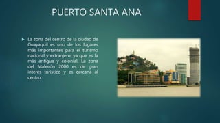 PUERTO SANTA ANA
 La zona del centro de la ciudad de
Guayaquil es uno de los lugares
más importantes para el turismo
nacional y extranjero, ya que es la
más antigua y colonial. La zona
del Malecón 2000 es de gran
interés turístico y es cercana al
centro.
 