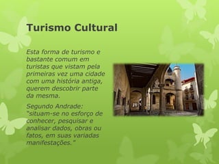Turismo Cultural
Esta forma de turismo e
bastante comum em
turistas que vistam pela
primeiras vez uma cidade
com uma história antiga,
querem descobrir parte
da mesma.
Segundo Andrade:
“situam-se no esforço de
conhecer, pesquisar e
analisar dados, obras ou
fatos, em suas variadas
manifestações.”
 