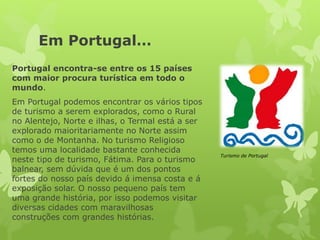 Em Portugal…
Portugal encontra-se entre os 15 países
com maior procura turística em todo o
mundo.
Em Portugal podemos encontrar os vários tipos
de turismo a serem explorados, como o Rural
no Alentejo, Norte e ilhas, o Termal está a ser
explorado maioritariamente no Norte assim
como o de Montanha. No turismo Religioso
temos uma localidade bastante conhecida
neste tipo de turismo, Fátima. Para o turismo
balnear, sem dúvida que é um dos pontos
fortes do nosso país devido á imensa costa e á
exposição solar. O nosso pequeno país tem
uma grande história, por isso podemos visitar
diversas cidades com maravilhosas
construções com grandes histórias.
Turismo de Portugal
 