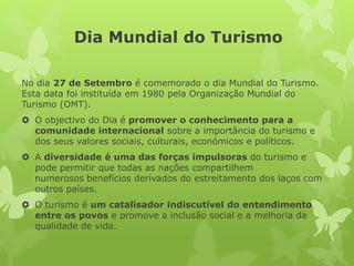 Dia Mundial do Turismo
No dia 27 de Setembro é comemorado o dia Mundial do Turismo.
Esta data foi instituída em 1980 pela Organização Mundial do
Turismo (OMT).
 O objectivo do Dia é promover o conhecimento para a
comunidade internacional sobre a importância do turismo e
dos seus valores sociais, culturais, económicos e políticos.
 A diversidade é uma das forças impulsoras do turismo e
pode permitir que todas as nações compartilhem
numerosos benefícios derivados do estreitamento dos laços com
outros países.
 O turismo é um catalisador indiscutível do entendimento
entre os povos e promove a inclusão social e a melhoria da
qualidade de vida.
 