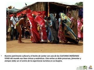 • Nuestro patrimonio cultural y el hecho de contar con una de las CULTURAS INDÍGENAS
VIVAS del mundo nos hace únicos y auténticos. Este activo se debe preservar, fomentar y
siempre debe ser el centro de la experiencia turística en La Guajira.
 