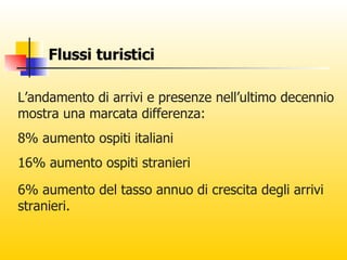 Flussi turistici L’andamento di arrivi e presenze nell’ultimo decennio mostra una marcata differenza: 8% aumento ospiti italiani  16% aumento ospiti stranieri 6% aumento del tasso annuo di crescita degli arrivi stranieri. 