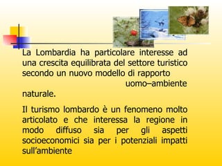 La Lombardia ha particolare interesse ad una crescita equilibrata del settore turistico secondo un nuovo modello di rapporto  uomo–ambiente naturale. Il turismo lombardo è un fenomeno molto articolato e che interessa la regione in modo diffuso sia per gli aspetti socioeconomici sia per i potenziali impatti sull’ambiente 