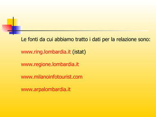 Le fonti da cui abbiamo tratto i dati per la relazione sono: www.ring.lombardia.it  (istat) www.regione.lombardia.it www.milanoinfotourist.com www.arpalombardia.it 