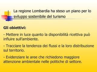 La regione Lombardia ha steso un piano per lo sviluppo sostenibile del turismo   Gli obiettivi: - Mettere in luce quanto la disponibilità ricettiva può influire sull’ambiente. - Tracciare la tendenza dei flussi e la loro distribuzione sul territorio. - Evidenziare le aree che richiedono maggiore attenzione ambientale nelle politiche di settore. 