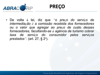PREÇO De volta  à  lei, diz que  “ o pre ç o do servi ç o de intermedia ç ão  é  a comissão recebida dos fornecedores ou o valor que agregar ao pre ç o de custo desses fornecedores, facultando-se  à  agência de turismo cobrar taxa de servi ç o do consumidor pelos servi ç os prestados ” .  (art. 27, § 2 º ).   