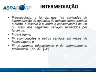 INTERMEDIAÇÃO Prosseguindo, a lei diz que  “ as atividades de intermedia ç ão de agências de turismo compreendem a oferta, a reserva e a venda a consumidores de um ou mais dos seguintes servi ç os fornecidos por terceiros:  I- passagens;  II- acomoda ç ões e outros servi ç os em meios de hospedagem; e  III- programas educacionais e de aprimoramento profissional ”   (art. 27, § 3 º )   