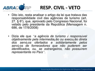 RESP. CIVIL - VETO Dito isto, resta analisar o artigo da lei que tratava das responsabilidade civil das agências de turismo (art. 27. § 6 º ), que, aprovado pelo Congresso Nacional, foi vetado pelo presidente da Rep ú blica (Mensagem n. 686, de 17/9/2008)   Dizia ele que  “ a agência de turismo  é  respons á vel objetivamente pela intermedia ç ão ou execu ç ão direta dos servi ç os ofertados e solidariamente pelos servi ç os de fornecedores que não puderem ser identificados, ou, se estrangeiros, não possu í rem representante no Pa í s ” . 