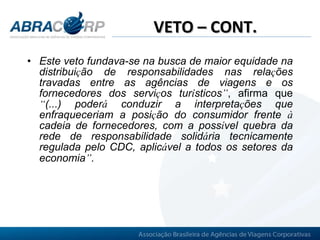 VETO – CONT. Este veto fundava-se na busca de maior equidade na distribui ç ão de responsabilidades nas rela ç ões travadas entre as agências de viagens e os fornecedores dos servi ç os tur í sticos ” , afirma que  “ (...) poder á  conduzir a interpreta ç ões que enfraqueceriam a posi ç ão do consumidor frente  à  cadeia de fornecedores, com a poss í vel quebra da rede de responsabilidade solid á ria tecnicamente regulada pelo CDC, aplic á vel a todos os setores da economia ” .   