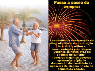 Passo a passo da compra: • ao receber a confirmação de disponibilidade e autorização de crédito, retirar a documentação para viagem (voucher, bilhetes etc.) na agência de turismo;  Todos os viajantes deverão apresentar cópia de documento de identidade às agências de viagem no ato da compra do pacote.  