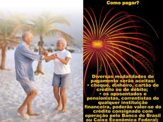 Como pagar? Diversas modalidades de pagamento serão aceitas: • cheque, dinheiro, cartão de crédito ou de débito;  • os aposentados e pensionistas, correntistas de qualquer instituição financeira, poderão valer-se do crédito consignado com operação pelo Banco do Brasil ou Caixa Econômica Federal;  