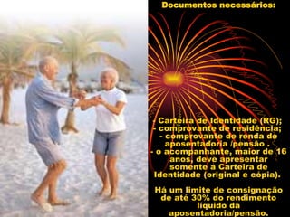 Documentos necessários: - Carteira de Identidade (RG);  - comprovante de residência;  - comprovante de renda de aposentadoria /pensão .  - o acompanhante, maior de 16 anos, deve apresentar somente a Carteira de Identidade (original e cópia).  Há um limite de consignação de até 30% do rendimento líquido da aposentadoria/pensão. 