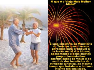 O que é o Viaja Mais Melhor Idade? É uma iniciativa do Ministério do Turismo com diversos parceiros para promover a inclusão social dos idosos, aposentados e pensionistas proporcionando-lhes oportunidades de viajar e de usufruir dos benefícios da atividade turística, ao mesmo tempo que fortalece o turismo interno regionalizado.  