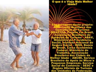 O que é o Viaja Mais Melhor Idade? São parceiros deste projeto: Associação Brasileira das Operadoras de Turismo BRAZTOA, Projeto Vai Brasil, Associação Brasileira de Agências de Turismo - ABAV, Ministério da Previdência Social, Instituto Nacional do Seguro Social - INSS, Banco do Brasil, Caixa Econômica Federal, Ministério do Trabalho, Associação Brasileira dos Clubes da Melhor Idade – ABCMI, Serviço Brasileiro de Apoio às Micro e Pequenas Empresas, Serviço Social do Comércio – SESC e Órgãos Oficiais de Turismo das Unidades da Federação.  