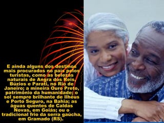 E ainda alguns dos destinos mais procurados no país pelos turistas, como as belezas naturais de Angra dos Reis, Búzios e Parati, no Rio de Janeiro; a mineira Ouro Preto, patrimônio da humanidade; o sol sempre brilhante de Ilhéus e Porto Seguro, na Bahia; as águas quentes de Caldas Novas, em Goiás; ou o tradicional frio da serra gaúcha, em Gramado (RS).  