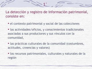 1° La detección y registro de información patrimonial, consiste en: <ul><li>el contexto patrimonial y social de las colecc...