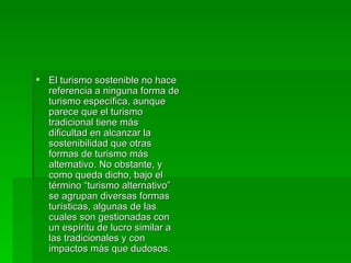 El turismo sostenible no hace referencia a ninguna forma de turismo específica, aunque parece que el turismo tradicional tiene más dificultad en alcanzar la sostenibilidad que otras formas de turismo más alternativo. No obstante, y como queda dicho, bajo el término “turismo alternativo” se agrupan diversas formas turísticas, algunas de las cuales son gestionadas con un espíritu de lucro similar a las tradicionales y con impactos más que dudosos. 