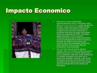 Impacto Economico El turismo ha sido presentado tradicionalmente como un eficiente motor del  desarrollo económico , capaz de generar empleo, modernizar las infraestructuras, impulsar otras actividades productivas, revalorizar los recursos autóctonos o equilibrar balanzas de pagos nacionales. Antes de la década de 1970, asumidas estas premisas y con el turismo internacional de masas recién estrenado, pocos investigadores se habían parado a estudiar los costes económicos que suponía para las sociedades anfitrionas esta actividad. Pero en esa década empezaron a ser evidentes. Así, es cierto que el turismo genera empleo, pero en muchas ocasiones para la población local es un empleo estacional y poco cualificado. Además, suele tratarse de un empleo inestable: el turismo es un sector con grandes vaivenes, y las zonas de destino se tienen que enfrentar con la competencia de otras nuevas que surgen gracias al desarrollo de los medios de transporte. 