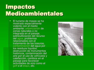 Impactos Medioambientales El turismo de masas se ha mostrado especialmente violento con el medio ambiente:  urbanización  de zonas naturales o no integrada en el paisaje, sobreutilización del recurso del  agua , problemas relacionados con el tratamiento de las basuras,  contaminación  del agua por los residuos líquidos, destrucción de monumentos históricos, contaminación del aire por el uso de vehículos y calefacción, cambios en el paisaje para favorecer actividades de ocio como el  golf  o el  esquí , etc.  