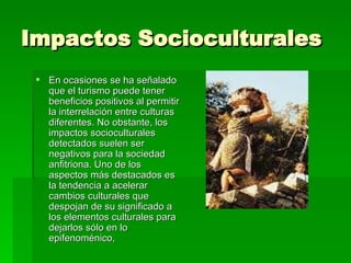 Impactos Socioculturales En ocasiones se ha señalado que el turismo puede tener beneficios positivos al permitir la interrelación entre culturas diferentes. No obstante, los impactos socioculturales detectados suelen ser negativos para la sociedad anfitriona. Uno de los aspectos más destacados es la tendencia a acelerar cambios culturales que despojan de su significado a los elementos culturales para dejarlos sólo en lo epifenoménico,  