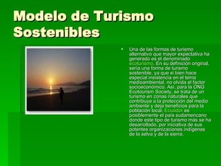 Modelo de Turismo Sostenibles Una de las formas de turismo alternativo que mayor expectativa ha generado es el denominado  ecoturismo . En su definición original, sería una forma de turismo sostenible, ya que si bien hace especial insistencia en el tema medioambiental, no olvida el factor socioeconómico. Así, para la ONG Ecotourism Society, se trata de un turismo en zonas naturales que contribuye a la protección del medio ambiente y deja beneficios para la población local.  Ecuador  es posiblemente el país sudamericano donde este tipo de turismo más se ha desarrollado, por iniciativa de sus potentes organizaciones indígenas de la selva y de la sierra. 