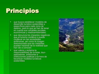 Principios que busca establecer modelos de desarrollo turístico sostenibles y específicos para cada zona de destino, para lo que se han de tener en cuenta sus variables sociales, económicas y medioambientales;  que denuncia los impactos negativos que el turismo conlleva o puede conllevar en las sociedades anfitrionas, así como la imagen distorsionada que los visitantes pueden hacerse de la realidad que han ido a conocer;  que valora y reclama la responsabilidad de turistas, tour-operadores, anfitriones e instituciones públicas a la hora de favorecer modelos turísticos sostenibles  