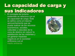 La capacidad de carga y sus indicadores  El concepto de turismo sostenible se relaciona con el de capacidad de carga. Éste se define como el máximo aprovechamiento que se puede realizar de los recursos económicos, sociales, culturales y naturales de la zona de destino sin reducir la satisfacción de los visitantes y sin generar impactos negativos en la sociedad anfitriona o en el  medio ambiente   