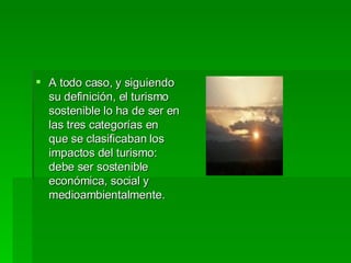 A todo caso, y siguiendo su definición, el turismo sostenible lo ha de ser en las tres categorías en que se clasificaban los impactos del turismo: debe ser sostenible económica, social y medioambientalmente. 