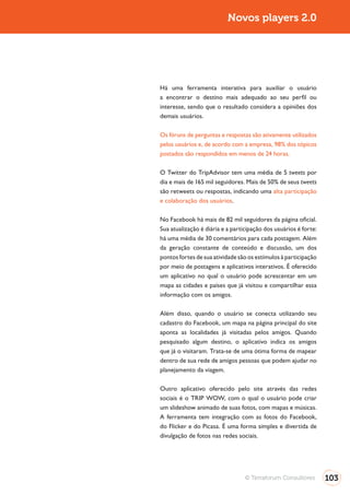 Novos players 2.0




Há uma ferramenta interativa para auxiliar o usuário
a encontrar o destino mais adequado ao seu perfil ou
interesse, sendo que o resultado considera a opiniões dos
demais usuários.

Os fóruns de perguntas e respostas são ativamente utilizados
pelos usuários e, de acordo com a empresa, 98% dos tópicos
postados são respondidos em menos de 24 horas.

O Twitter do TripAdvisor tem uma média de 5 tweets por
dia e mais de 165 mil seguidores. Mais de 50% de seus tweets
são retweets ou respostas, indicando uma alta participação
e colaboração dos usuários.

No Facebook há mais de 82 mil seguidores da página oficial.
Sua atualização é diária e a participação dos usuários é forte:
há uma média de 30 comentários para cada postagem. Além
da geração constante de conteúdo e discussão, um dos
pontos fortes de sua atividade são os estímulos à participação
por meio de postagens e aplicativos interativos. É oferecido
um aplicativo no qual o usuário pode acrescentar em um
mapa as cidades e países que já visitou e compartilhar essa
informação com os amigos.

Além disso, quando o usuário se conecta utilizando seu
cadastro do Facebook, um mapa na página principal do site
aponta as localidades já visitadas pelos amigos. Quando
pesquisado algum destino, o aplicativo indica os amigos
que já o visitaram. Trata-se de uma ótima forma de mapear
dentro de sua rede de amigos pessoas que podem ajudar no
planejamento da viagem.

Outro aplicativo oferecido pelo site através das redes

um slideshow animado de suas fotos, com mapas e músicas.
A ferramenta tem integração com as fotos do Facebook,
do Flicker e do Picasa. É uma forma simples e divertida de
divulgação de fotos nas redes sociais.




                                  © Terraforum Consultores        103
 