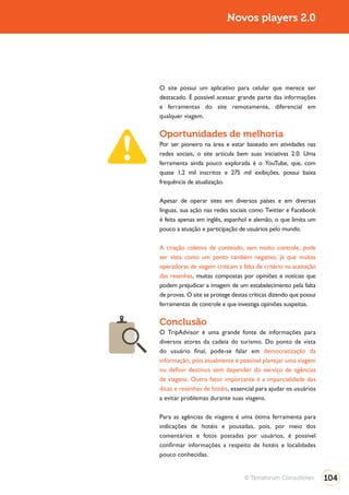 Turismo 2.0                              Novos players 2.0




              O site possui um aplicativo para celular que merece ser
              destacado. É possível acessar grande parte das informações
              e ferramentas do site remotamente, diferencial em
              qualquer viagem.

              Oportunidades de melhoria
              Por ser pioneiro na área e estar baseado em atividades nas
              redes sociais, o site articula bem suas iniciativas 2.0. Uma
              ferramenta ainda pouco explorada é o YouTube, que, com
              quase 1,2 mil inscritos e 275 mil exibições, possui baixa
              frequência de atualização.

              Apesar de operar sites em diversos países e em diversas
              línguas, sua ação nas redes sociais como Twitter e Facebook
              é feita apenas em inglês, espanhol e alemão, o que limita um
              pouco a atuação e participação de usuários pelo mundo.

              A criação coletiva de conteúdo, sem muito controle, pode
              ser vista como um ponto também negativo, já que muitas
              operadoras de viagem criticam a falta de critério na aceitação
              das resenhas, muitas compostas por opiniões e notícias que
              podem prejudicar a imagem de um estabelecimento pela falta
              de provas. O site se protege destas críticas dizendo que possui
              ferramentas de controle e que investiga opiniões suspeitas.

              Conclusão
              O TripAdvisor é uma grande fonte de informações para
              diversos atores da cadeia do turismo. Do ponto de vista
              do usuário final, pode-se falar em democratização da
              informação, pois atualmente é possível planejar uma viagem
              ou definir destinos sem depender do serviço de agências
              de viagens. Outro fator importante é a imparcialidade das
              dicas e resenhas de hotéis, essencial para ajudar os usuários
              a evitar problemas durante suas viagens.

              Para as agências de viagens é uma ótima ferramenta para
              indicações de hotéis e pousadas, pois, por meio dos
              comentários e fotos postadas por usuários, é possível
              confirmar informações a respeito de hotéis e localidades
              pouco conhecidas.


                                                © Terraforum Consultores        104
 