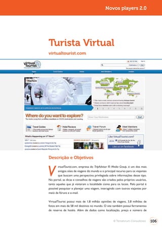 Turismo 2.0                                                 Novos players 2.0




              Turista Virtual
              virtualtourist.com




              Descrição e Objetivos


              V
                      irtualTourist.com, empresa do TripAdvisor ® Media Group, é um dos mais
                      antigos sites de viagens do mundo e o principal recurso para os viajantes
                      que buscam uma perspectiva privilegiada sobre informações desse tipo.
              No portal, as dicas e conselhos de viagens são criados pelos próprios usuários,
              tanto aqueles que já visitaram a localidade como para os locais. Pelo portal é
              possível pesquisar e planejar uma viagem, interagindo com outros viajantes por
              meio de fóruns e e-mail.

              VirtualTourist possui mais de 1,8 milhão opiniões de viagens, 3,8 milhões de
              fotos em mais de 58 mil destinos no mundo. O site também possui ferramentas
              de reserva de hotéis. Além de dados como localização, preço e número de


                                                                   © Terraforum Consultores       106
 