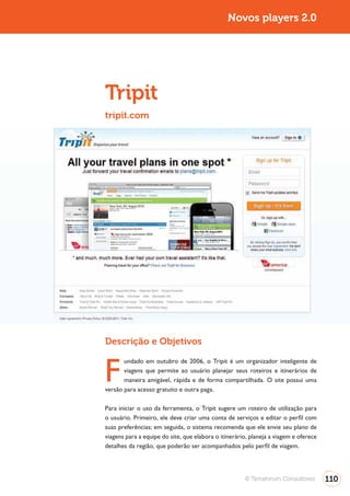Turismo 2.0                                                   Novos players 2.0




              Tripit
              tripit.com




              Descrição e Objetivos


              F
                     undado em outubro de 2006, o Tripit é um organizador inteligente de
                     viagens que permite ao usuário planejar seus roteiros e itinerários de
                     maneira amigável, rápida e de forma compartilhada. O site possui uma
              versão para acesso gratuito e outra paga.

              Para iniciar o uso da ferramenta, o Tripit sugere um roteiro de utilização para
              o usuário. Primeiro, ele deve criar uma conta de serviços e editar o perfil com

              viagens para a equipe do site, que elabora o itinerário, planeja a viagem e oferece
              detalhes da região, que poderão ser acompanhados pelo perfil de viagem.




                                                                    © Terraforum Consultores        110
 