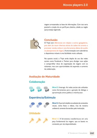 Turismo 2.0                                         Novos players 2.0




                          viagens armazenadas na base de informações. Com isso seria
                          possível a criação de um perfil para destino, cidade ou região
                          que já esteja registrada.




                          Conclusão
                          O Tripit tem diferenciais em relação a outros agregadores,
                          pois além de reunir diversos atores da cadeia do turismo e
                          promover vendas online é uma ferramenta efetiva de auxílio
                          no planejamento de viagens. A sincronização com calendários
                          e dispositivos móveis é uma facilidade muito utilizada.

                          No quesito social, o Tripit ainda dispõe do uso das redes
                          sociais como Facebook e Twitter para divulgar suas ações
                          e compartilhar dicas de organização de viagens com os
                          visitantes, mas com oportunidades de expansão e aumento
                          da colaboração.



              Avaliação de Maturidade

              Colaboração
                                     Nível 2: Interagir. As redes sociais são utilizadas
                                     como ferramentas para a geração de diálogo e
                                     aproximação entre público e interlocutor.

              Experiência/Estímulo

                                     Nível 2: O portal trabalha na exibição de conteúdos
                                     visuais, como fotos e vídeos, mas de maneira
                                     unilateral, somente fornecidos pela instituição.

              Utilidade
                                     Nível 3: A ferramenta transforma-se em uma
                                     peça fundamental da viagem, que se baseia no
                                     conteúdo por ela disponibilizado.




                                                           © Terraforum Consultores        112
 