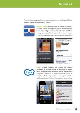 Turismo 2.0




Podemos destacar alguns aplicativos do setor, que inovam no uso das possibilidades
e trazem grandes facilidades para o viajante:

                     Google Goggles: Funciona como um scanner do que está a
                     sua volta. Através de fotografias, procura identificar textos,
                     livros, logos, códigos de barras, obras de artes, localidades
                     e atrações turísticas. Identifica esses elementos nas imagens
                     e traz informações sobre os mesmos de volta aos usuários.




                     Layar: Principal aplicativo de camadas de realidade
                     aumentada. É um centralizador de iniciativas do gênero.
                     Possui um grande banco de camadas virtuais (mais de 1900)
                     que podem ser aplicadas na realidade através da câmera do
                     smartphone. Desde imagens, vídeos, tweets, jogos mesclando a
                     realidade e objetos virtuais até informações turísticas do local.




                                                        © Terraforum Consultores         14
 