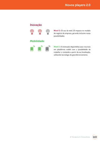 Novos players 2.0




Inovação

             Nível 2: O uso da web 2.0 impacta no modelo
             de negócio da empresa, gerando inclusive novas
             possibilidades.

Mobilidade

             Nível 2: A instituição disponibiliza seus recursos
             em plataforma mobile com a possibilidade de
             trabalhar o conteúdo a partir da sua localização,
             utilizando tecnologia de georeferenciamento.




                                   © Terraforum Consultores       113
 