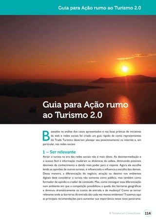 Turismo 2.0                Guia para Ação rumo ao Turismo 2.0




              Guia para Ação rumo
              ao Turismo 2.0

              B
                     aseados na análise dos casos apresentados e nas boas práticas de iniciativas
                     da web e redes sociais foi criado um guia rápido de como representantes
                     do Trade Turístico deveriam planejar seu posicionamento na internet e, em
              particular, nas redes sociais:

              1 – Ser relevante
              Atrair o turista na era das redes sociais não é mais óbvio. As desintermediação e
              o acesso fácil à informação mudaram as dinâmicas da cadeia, diminuindo possíveis
              desníveis de conhecimento e dando mais poder para o viajante. Agora ele escolhe
              lendo as opiniões de outros turistas, é influenciado e influencia a escolha dos demais.
              Dessa maneira, a diferenciação do negócio, atração ou destino nos ambientes
              digitais deve considerar o turista não somente como público, mas também como
              formador de opinião e criador de conteúdo. Mas, como conseguir essa diferenciação
              num ambiente em que a competição possibilitou a queda das barreiras geográficas
              e diminuiu dramaticamente os custos de entrada e de mudança? Como se tornar
              relevante onde as barreiras de entrada são cada vez menos evidentes? Trazemos aqui
              as principais recomendações para aumentar sua importância nesse novo panorama:




                                                                        © Terraforum Consultores        114
 