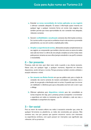 Guia para Ação rumo ao Turismo 2.0




    a. Entender as novas necessidades do turista aplicadas ao seu negócio
       e oferecer conteúdo adequado. O acesso à informação quase irrestrita em
       qualquer lugar a qualquer momento forma um turista mais exigente, mas
       também permite que novas oportunidades de criar conteúdo mais adequado,
       relevante e atraente.

    b. Garantir confiabilidade e atualização constante das informações turísticas.
       Se o turista confiar no que está no ambiente virtual e não encontra o prometido
       pessoalmente, sua voz será ouvida e ampliada pelas redes.

    c. Ampliar a experiência do turista, oferecendo atrações complementares ao
       seu negócio, ao compreender que também a barreira entre os atores da cadeia
       está cada vez menor e a oferta de uma solução completa ao turista muitas vezes
       pode parecer atraente aos seus olhos (sempre estudando o seu perfil, contexto
       e necessidade).

2 – Ser presente
Presença, cada vez mais, quer dizer estar onde e quando o seu cliente necessita.
Nesse caso, em qualquer lugar, a qualquer momento, disponível em diversos
dispositivos, sendo útil para o turista. Porque presença também envolve utilidade e
atuação relevante e visível.

    a. Ser atuante nas Redes Sociais em que seu público está, pois a criação de
       conteúdo não ocorre somente de maneira centralizada e controlada, mas o
       poder da sua geração e distribuição está no turista. A questão aqui é se tornar
       um viabilizador e referência para que as discussões ocorram com o ator e que
       o diálogo

    b. Oferecer aplicativos para dispositivos móveis para dar comodidade ao
       turista enquanto ele viaja, pois a presença precisa acompanhar e incrementar
       a experiência em todos os momentos que for solicitada e, cada vez mais, a
       mobilidade é companheira do viajante.



3 – Ser social
Para se inserir de maneira efetiva nas redes é necessário entender que, antes de
qualquer ferramenta ou plataforma, as redes são constituídas por pessoas. Não
somente isso, mas por pessoas que querem encontrar outros com interesses
ou experiências similares, com quem possam ter interações cujo significado seja
relevante, útil ou prazeroso.


                                                         © Terraforum Consultores        115
 