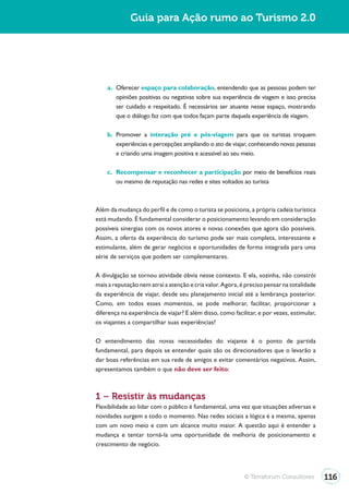 Guia para Ação rumo ao Turismo 2.0




    a. Oferecer espaço para colaboração, entendendo que as pessoas podem ter
       opiniões positivas ou negativas sobre sua experiência de viagem e isso precisa
       ser cuidado e respeitado. É necessários ser atuante nesse espaço, mostrando
       que o diálogo faz com que todos façam parte daquela experiência de viagem.

    b. Promover a interação pré e pós-viagem para que os turistas troquem
       experiências e percepções ampliando o ato de viajar, conhecendo novas pessoas
       e criando uma imagem positiva e acessível ao seu meio.

    c. Recompensar e reconhecer a participação por meio de benefícios reais
       ou mesmo de reputação nas redes e sites voltados ao turista



Além da mudança do perfil e de como o turista se posiciona, a própria cadeia turística
está mudando. É fundamental considerar o posicionamento levando em consideração
possíveis sinergias com os novos atores e novas conexões que agora são possíveis.
Assim, a oferta da experiência do turismo pode ser mais completa, interessante e
estimulante, além de gerar negócios e oportunidades de forma integrada para uma
série de serviços que podem ser complementares.

A divulgação se tornou atividade óbvia nesse contexto. E ela, sozinha, não constrói
mais a reputação nem atrai a atenção e cria valor. Agora, é preciso pensar na totalidade
da experiência de viajar, desde seu planejamento inicial até a lembrança posterior.
Como, em todos esses momentos, se pode melhorar, facilitar, proporcionar a
diferença na experiência de viajar? E além disso, como facilitar, e por vezes, estimular,
os viajantes a compartilhar suas experiências?

O entendimento das novas necessidades do viajante é o ponto de partida
fundamental, para depois se entender quais são os direcionadores que o levarão a
dar boas referências em sua rede de amigos e evitar comentários negativos. Assim,
apresentamos também o que não deve ser feito:



1 – Resistir às mudanças
Flexibilidade ao lidar com o público é fundamental, uma vez que situações adversas e
novidades surgem a todo o momento. Nas redes sociais a lógica é a mesma, apenas
com um novo meio e com um alcance muito maior. A questão aqui é entender a
mudança e tentar torná-la uma oportunidade de melhoria de posicionamento e
crescimento de negócio.




                                                            © Terraforum Consultores        116
 