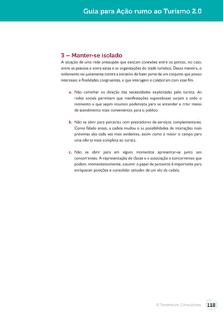 Guia para Ação rumo ao Turismo 2.0




3 – Manter-se isolado
A atuação de uma rede pressupõe que existam conexões entre os pontos, no caso,
entre as pessoas e entre estas e as organizações do trade turístico. Dessa maneira, o
isolamento vai justamente contra a iniciativa de fazer parte de um conjunto que possui
interesses e finalidades congruentes, e que interagem e colaboram com esse fim.

    a. Não caminhar na direção das necessidades explicitadas pelo turista. As
       redes sociais permitem que manifestações espontâneas surjam a todo o
       momento e que sejam insumos poderosos para se entender e criar meios
       de atendimento mais convenientes para o público.

    b. Não se abrir para parcerias com prestadores de serviços complementares.
       Como falado antes, a cadeia mudou e as possibilidades de interações mais
       próximas são cada vez mais evidentes, assim como é maior o campo para
       uma oferta mais completa ao turista.

    c. Não se abrir para em alguns momentos apresentar-se junto aos
       concorrentes. A representação de classe e a associação a concorrentes que
       podem, momentaneamente, assumir o papel de parceiros é importante para
       enriquecer posições e consolidar atitudes de um elo da cadeia.




                                                          © Terraforum Consultores       118
 