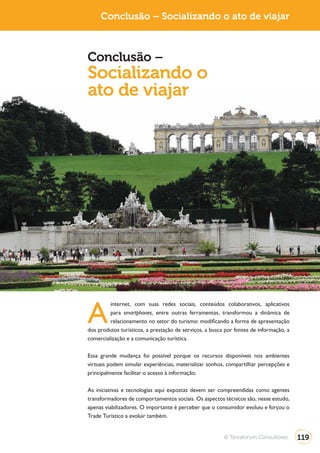Conclusão – Socializando o ato de viajar



Conclusão –
Socializando o
ato de viajar




A
         internet, com suas redes sociais, conteúdos colaborativos, aplicativos
         para smartphones, entre outras ferramentas, transformou a dinâmica de
         relacionamento no setor do turismo: modificando a forma de apresentação
dos produtos turísticos, a prestação de serviços, a busca por fontes de informação, a
comercialização e a comunicação turística.

Essa grande mudança foi possível porque os recursos disponíveis nos ambientes
virtuais podem simular experiências, materializar sonhos, compartilhar percepções e
principalmente facilitar o acesso à informação.

As iniciativas e tecnologias aqui expostas devem ser compreendidas como agentes
transformadores de comportamentos sociais. Os aspectos técnicos são, nesse estudo,
apenas viabilizadores. O importante é perceber que o consumidor evoluiu e forçou o
Trade Turístico a evoluir também.


                                                         © Terraforum Consultores       119
 