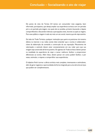 Turismo 2.0        Conclusão – Socializando o ato de viajar




              Do ponto de vista do Turista 2.0 temos um consumidor mais exigente, bem
              informado, participativo, que deseja ampliar sua experiência turística com um período
              pré e um período pós-viagem, nos quais ele se socializa, primeiro buscando e depois
              compartilhando e discutindo vivências e percepções antes, durante ou após as viagens.
              Para esse público a viagem é cada vez mais um ato social, mesmo que ele viaje sozinho.

              Do lado do Trade Turístico, qualquer instituição que queira se posicionar de maneira
              efetiva na internet e nas redes sociais deve entender que o turista é colaborador-
              chave da elaboração de conteúdo e construção da sua reputação. Mecanismos de
              valorização e estímulo devem estar constantemente em seu radar para que sua
              imagem seja construída de forma positiva. Os agentes do Trade turístico devem pensar
              na totalidade da experiência de viajar e tentar melhorar, facilitar e proporcionar
              diferenciais ao turista. Além disso, devem pensar em como podem facilitar, e por
              vezes, estimular, o viajante a compartilhar suas experiências.

              O objetivo final é tornar a oferta turística mais completa, interessante e estimulante,
              além de gerar negócios e oportunidades de forma integrada para uma série de serviços
              que podem ser complementares.




                                                                        © Terraforum Consultores        120
 