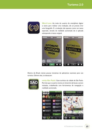 Turismo 2.0                                                          Turismo 2.0




                                 Word Lens: Ao invés do usuário do smartphone digitar
                                 o texto para realizar uma tradução, ele só precisa tirar
                                 uma fotografia. E a tradução não aparece como um texto
                                 separado, através da realidade aumentada ela é aplicada
                                 sobrepondo o texto original.




              Dentro do Brasil, temos poucas iniciativas de aplicativos nacionais para uso
              turístico. Dentre elas, se destacam:

                                 mtrip São Paulo: Guia turístico da cidade de São Paulo.
                                 Permite que o usuário monte um itinerário de locais a serem
                                 visitados, trabalhando com ferramentas de navegação e
                                 realidade aumentada.




                                                                 © Terraforum Consultores      15
 